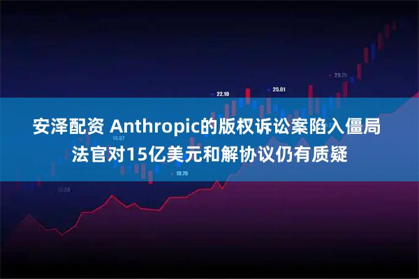 安泽配资 Anthropic的版权诉讼案陷入僵局 法官对15亿美元和解协议仍有质疑