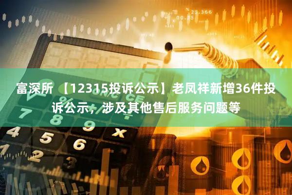 富深所 【12315投诉公示】老凤祥新增36件投诉公示，涉及其他售后服务问题等