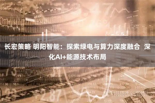 长宏策略 明阳智能：探索绿电与算力深度融合  深化AI+能源技术布局