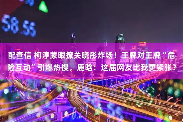配查信 柯淳蒙眼撩关晓彤炸场！王牌对王牌“危险互动”引爆热搜，鹿晗：这届网友比我更紧张？