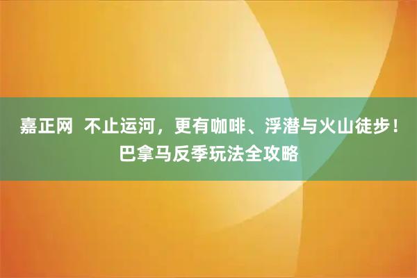 嘉正网  不止运河，更有咖啡、浮潜与火山徒步！巴拿马反季玩法全攻略