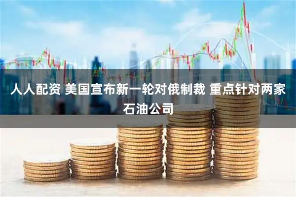 人人配资 美国宣布新一轮对俄制裁 重点针对两家石油公司