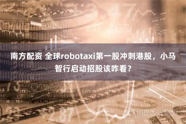 南方配资 全球robotaxi第一股冲刺港股，小马智行启动招股该咋看？