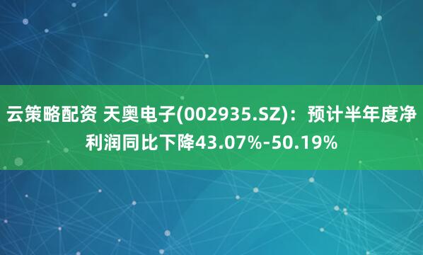云策略配资 天奥电子(002935.SZ)：预计半年度净利润同比下降43.07%-50.19%