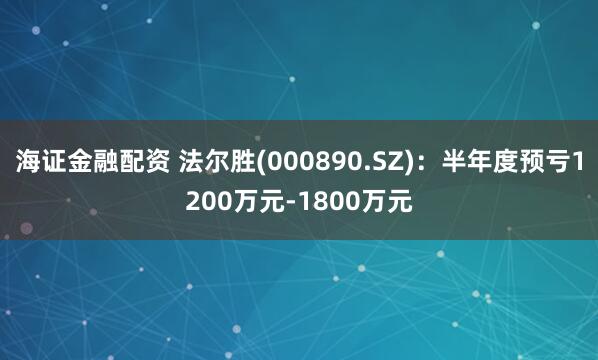海证金融配资 法尔胜(000890.SZ)：半年度预亏1200万元-1800万元