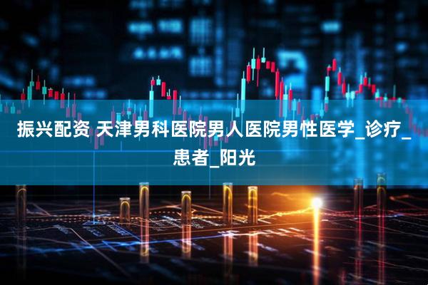 振兴配资 天津男科医院男人医院男性医学_诊疗_患者_阳光