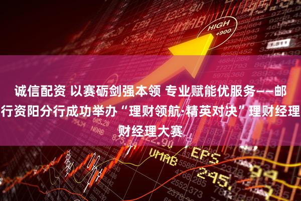 诚信配资 以赛砺剑强本领 专业赋能优服务——邮储银行资阳分行成功举办“理财领航·精英对决”理财经理大赛