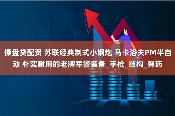 操盘贷配资 苏联经典制式小钢炮 马卡洛夫PM半自动 朴实耐用的老牌军警装备_手枪_结构_弹药
