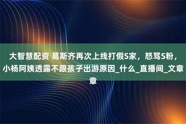 大智慧配资 葛斯齐再次上线打假S家，怒骂S粉，小杨阿姨透露不跟孩子出游原因_什么_直播间_文章
