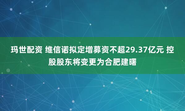玛世配资 维信诺拟定增募资不超29.37亿元 控股股东将变更为合肥建曙