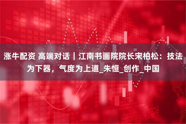 涨牛配资 高端对话｜江南书画院院长宋柏松：技法为下器，气度为上道_朱恒_创作_中国